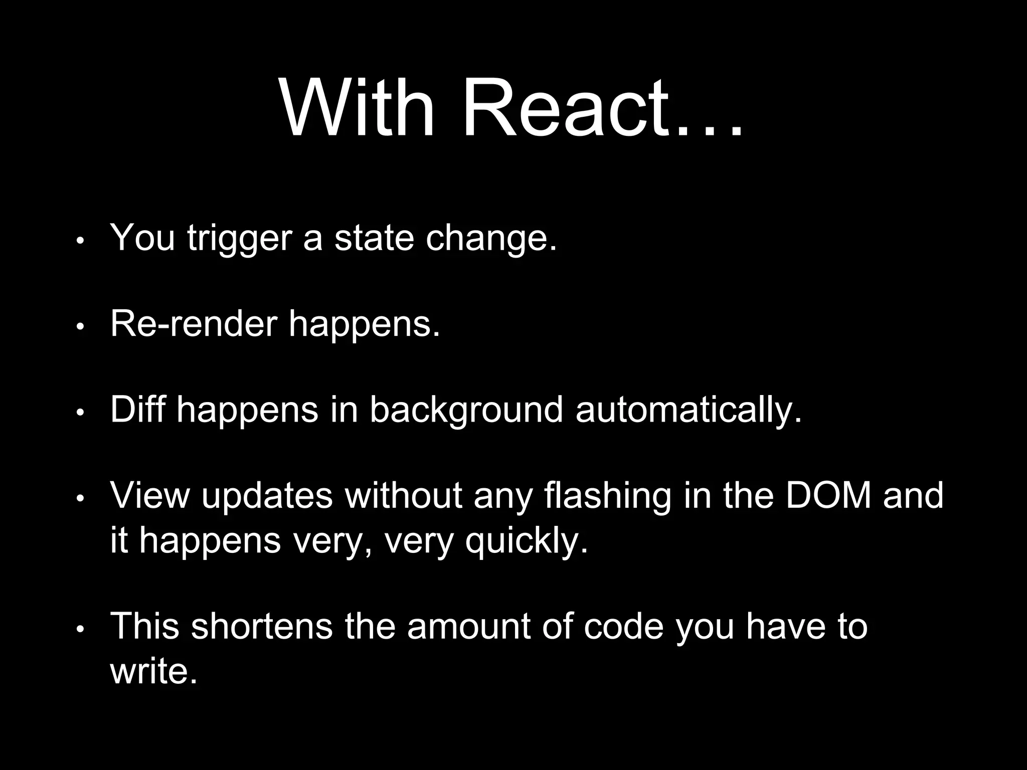 With React…
• You trigger a state change.
• Re-render happens.
• Diff happens in background automatically.
• View updates without any flashing in the DOM and
it happens very, very quickly.
• This shortens the amount of code you have to
write.
 