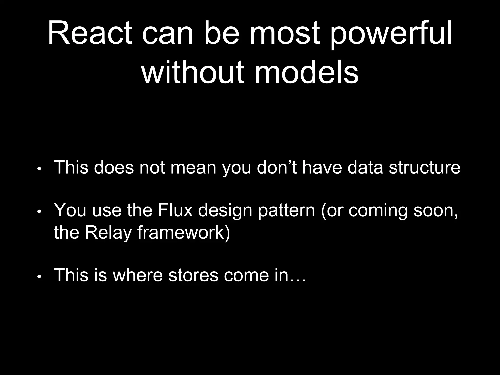 React can be most powerful
without models
• This does not mean you don’t have data structure
• You use the Flux design pattern (or coming soon,
the Relay framework)
• This is where stores come in…
 