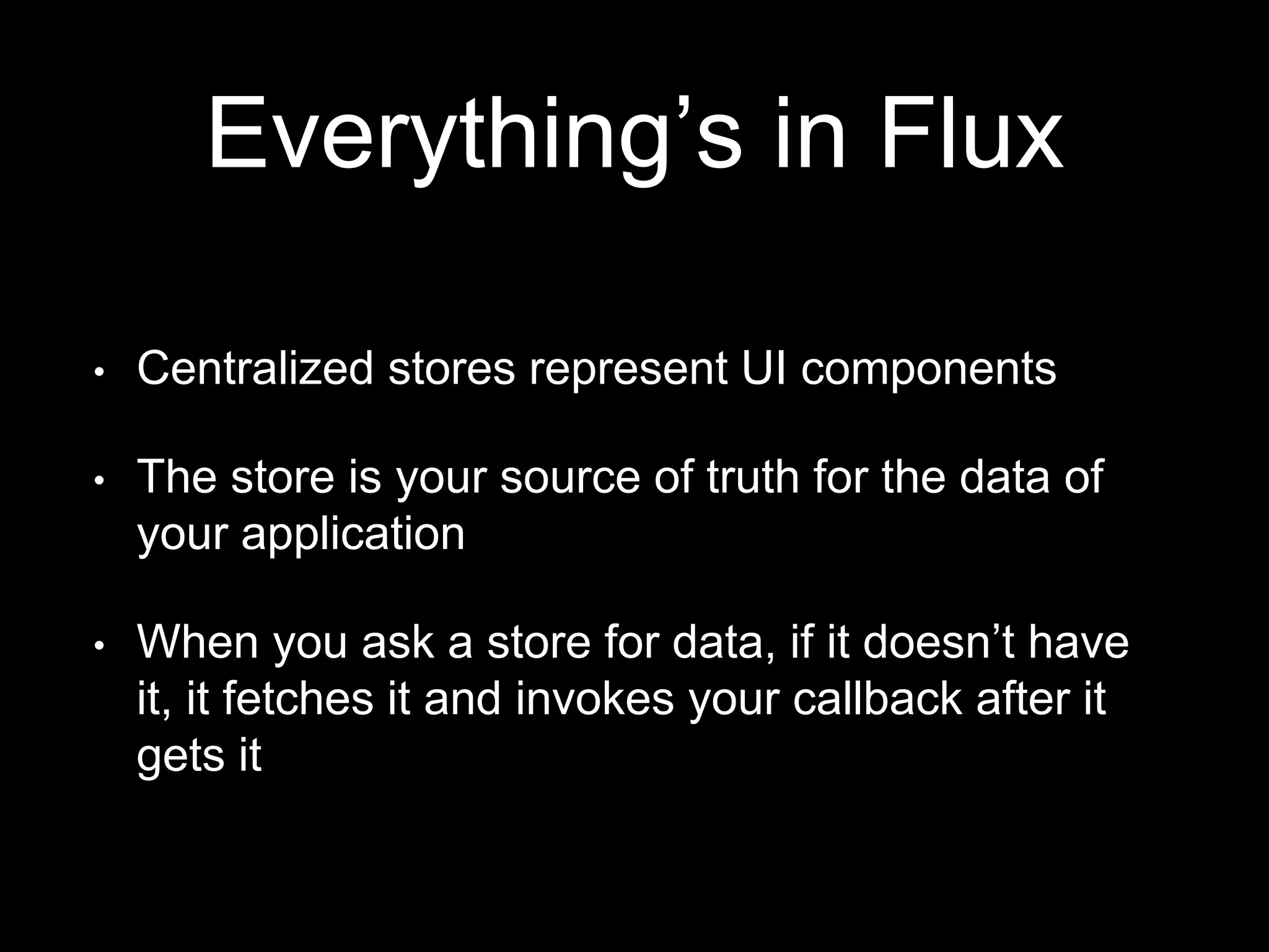 Everything’s in Flux
• Centralized stores represent UI components
• The store is your source of truth for the data of
your application
• When you ask a store for data, if it doesn’t have
it, it fetches it and invokes your callback after it
gets it
 
