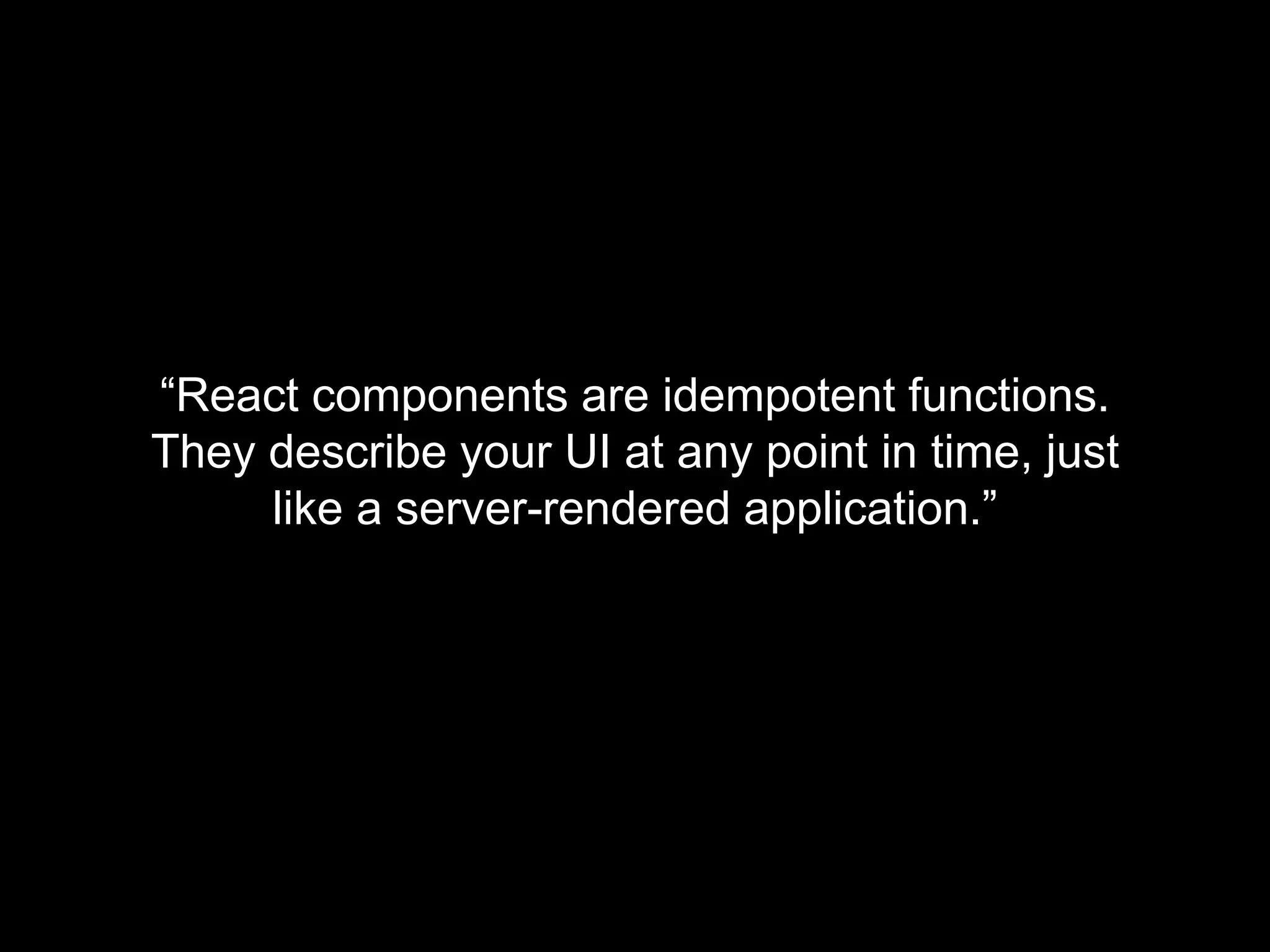 “React components are idempotent functions.
They describe your UI at any point in time, just
like a server-rendered application.”
 