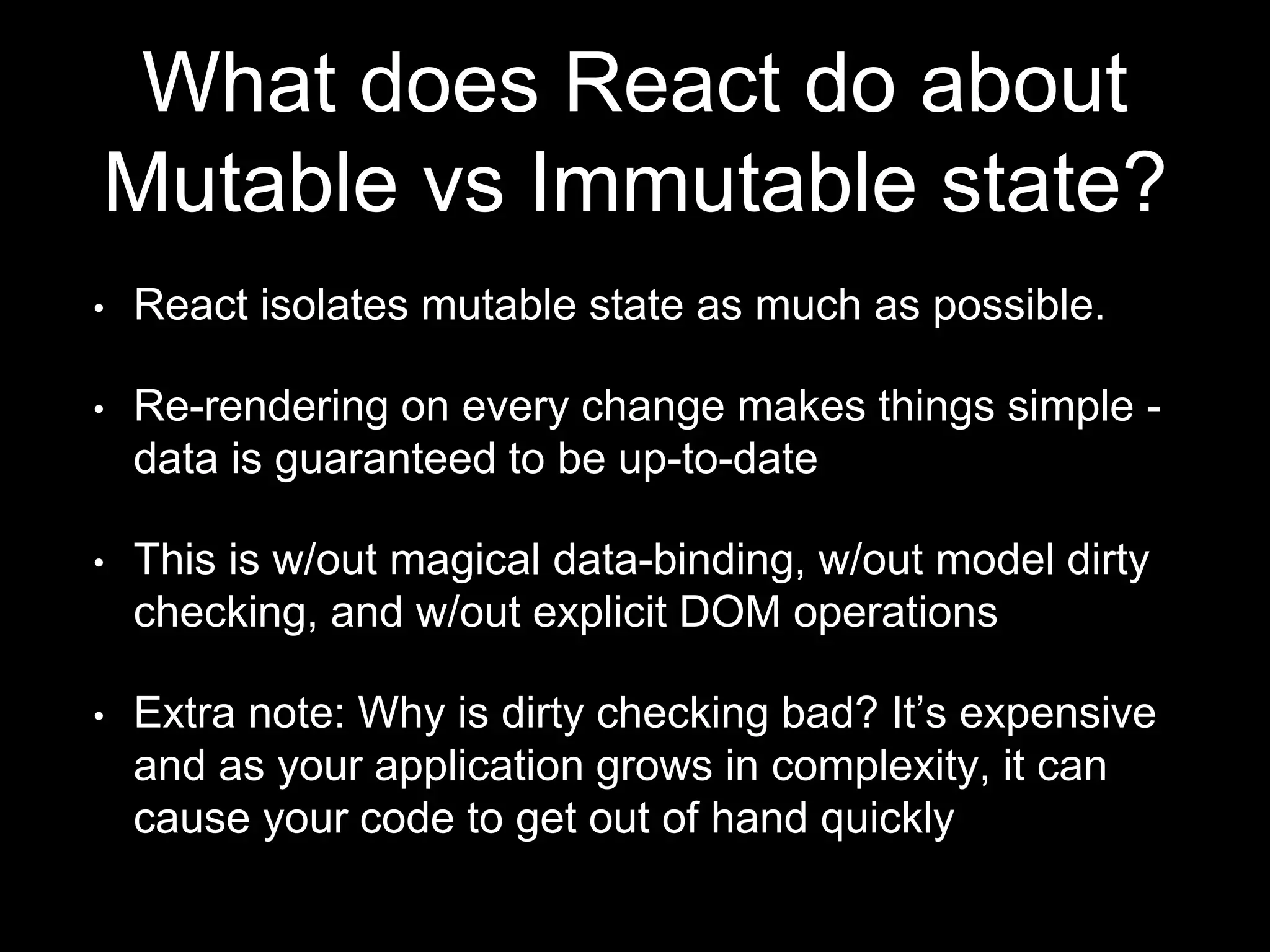 What does React do about
Mutable vs Immutable state?
• React isolates mutable state as much as possible.
• Re-rendering on every change makes things simple -
data is guaranteed to be up-to-date
• This is w/out magical data-binding, w/out model dirty
checking, and w/out explicit DOM operations
• Extra note: Why is dirty checking bad? It’s expensive
and as your application grows in complexity, it can
cause your code to get out of hand quickly
 