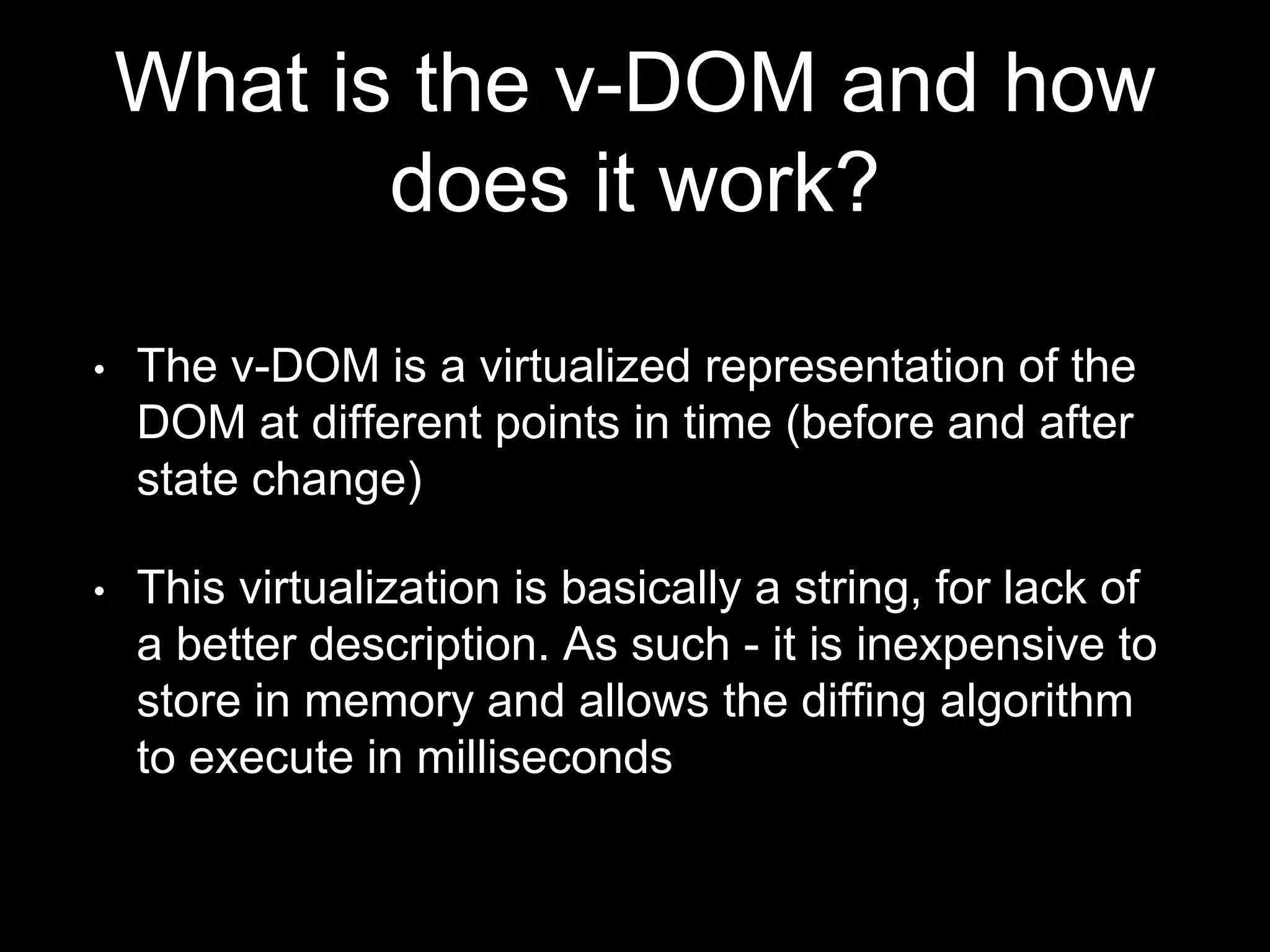 What is the v-DOM and how
does it work?
• The v-DOM is a virtualized representation of the
DOM at different points in time (before and after
state change)
• This virtualization is made up of lightweight
JavaScript objects that represent the DOM tree.
As such - it is inexpensive to store in memory and
allows the diffing algorithm to execute in
milliseconds
 