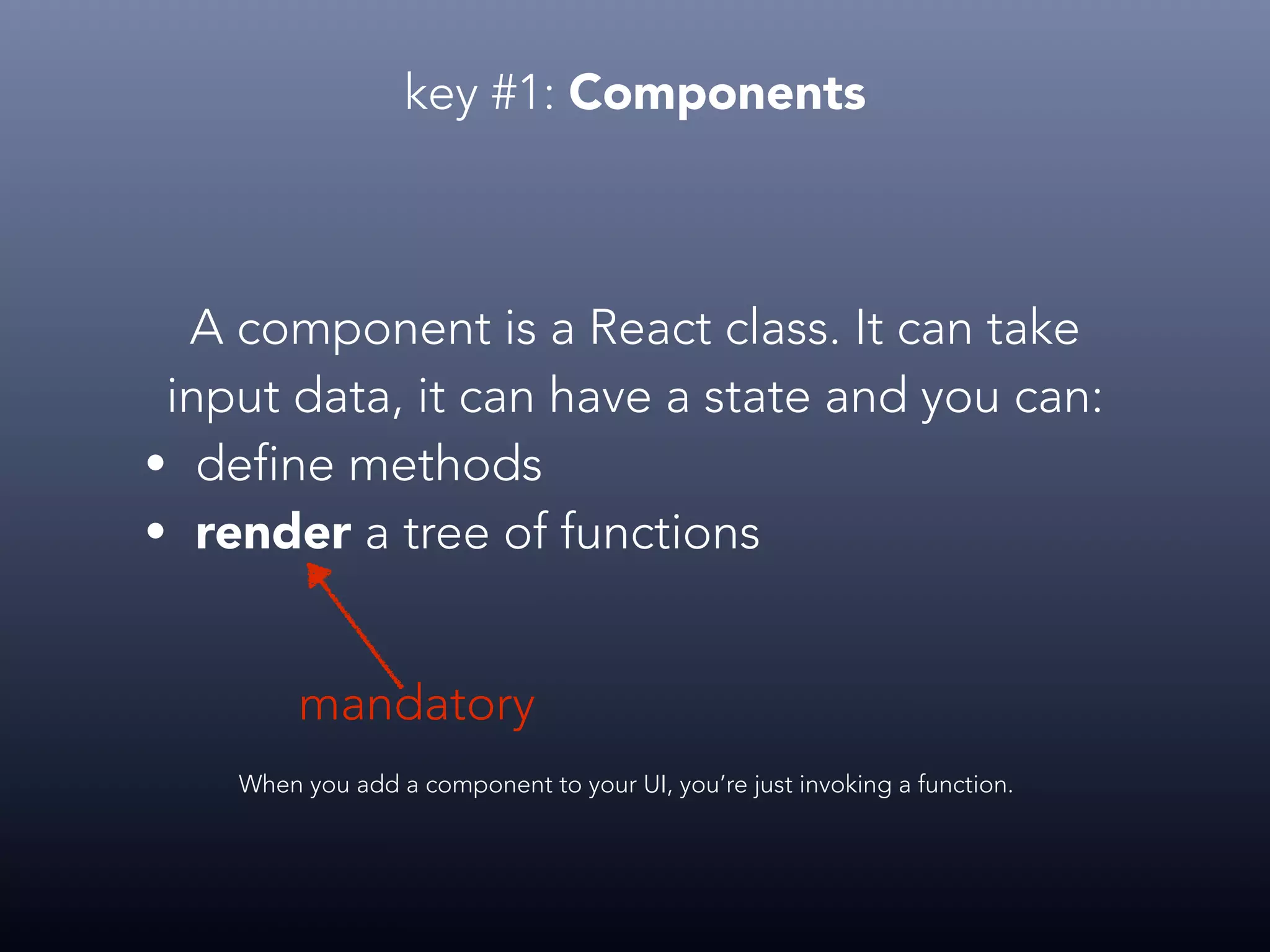 key #1: Components A component is a React class. It can take input data, it can have a state and you can: • define methods • render a tree of functions When you add a component to your UI, you’re just invoking a function. mandatory 