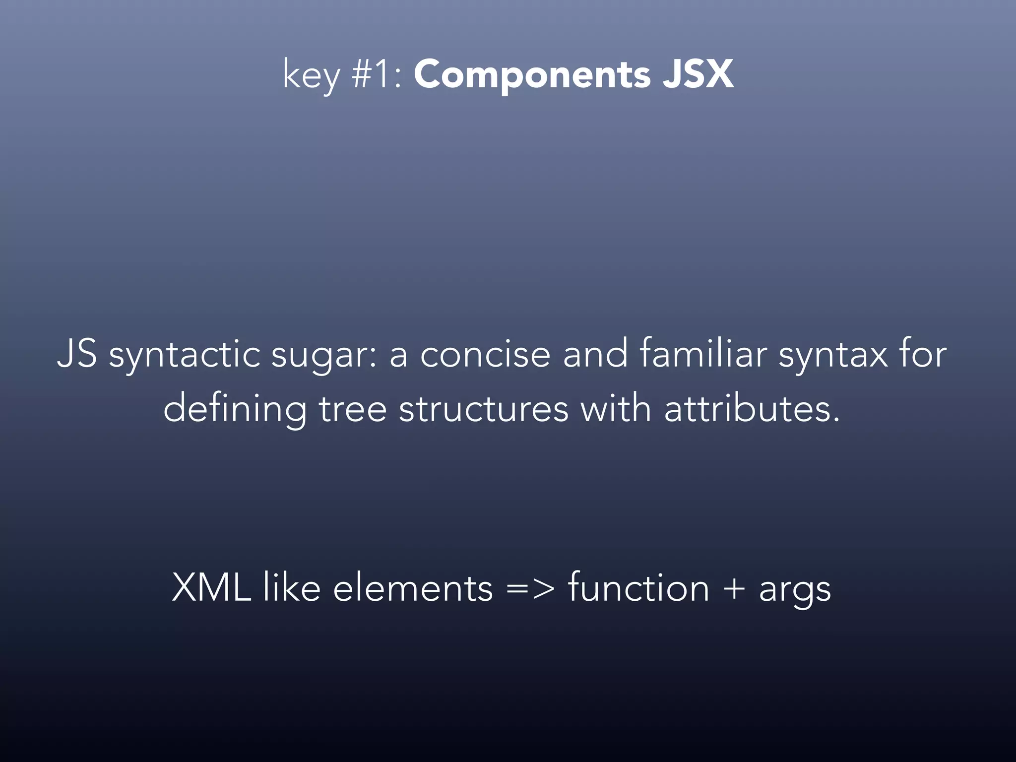 key #1: Components JSX JS syntactic sugar: a concise and familiar syntax for defining tree structures with attributes. XML like elements => function + args 