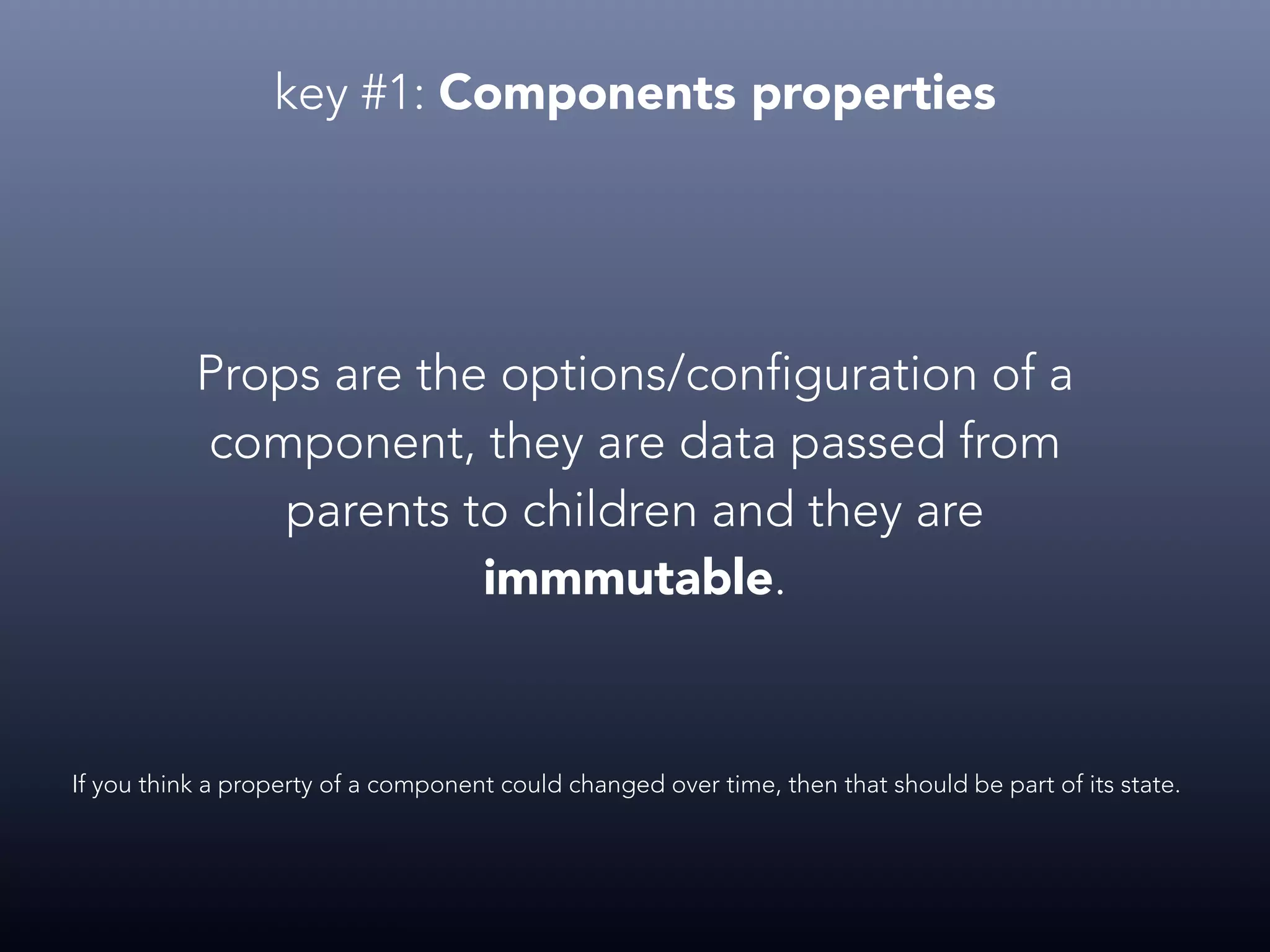 key #1: Components properties Props are the options/configuration of a component, they are data passed from parents to children and they are immmutable. If you think a property of a component could changed over time, then that should be part of its state. 