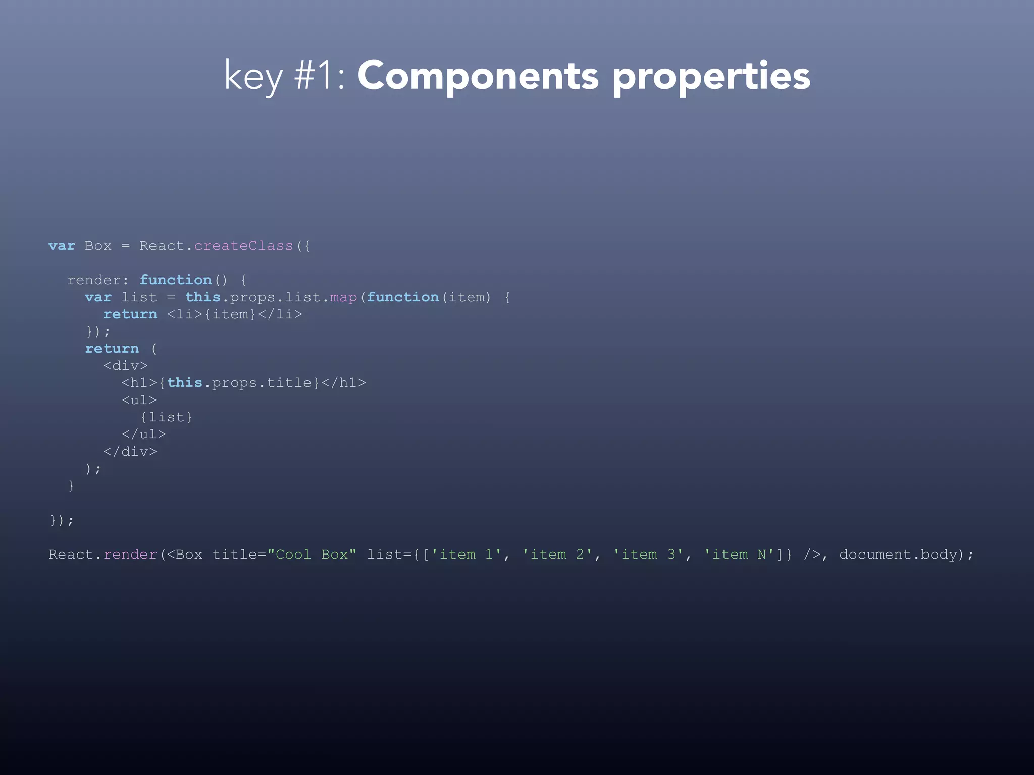 key #1: Components properties var Box = React.createClass({ render: function() { var list = this.props.list.map(function(item) { return <li>{item}</li> }); return ( <div> <h1>{this.props.title}</h1> <ul> {list} </ul> </div> ); } }); React.render(<Box title="Cool Box" list={['item 1', 'item 2', 'item 3', 'item N']} />, document.body); 