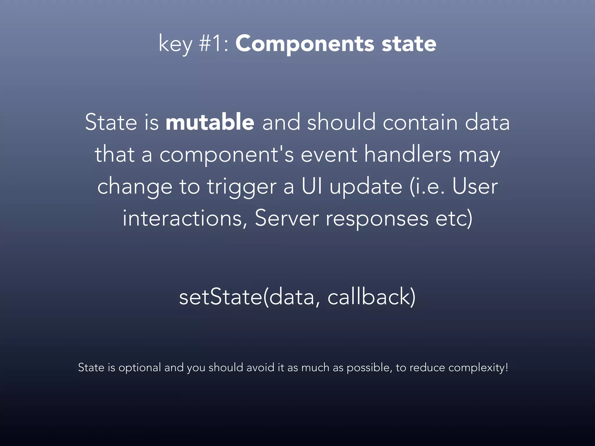 key #1: Components state State is mutable and should contain data that a component's event handlers may change to trigger a UI update (i.e. User interactions, Server responses etc) State is optional and you should avoid it as much as possible, to reduce complexity! setState(data, callback) 