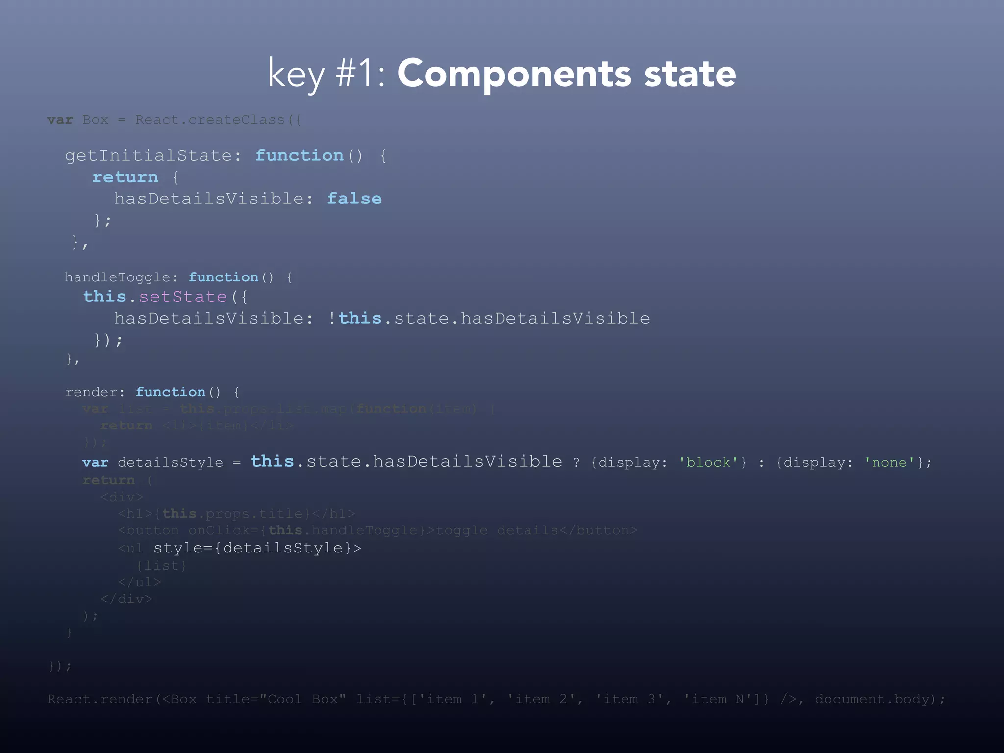 key #1: Components state var Box = React.createClass({ getInitialState: function() { return { hasDetailsVisible: false }; }, handleToggle: function() { this.setState({ hasDetailsVisible: !this.state.hasDetailsVisible }); }, render: function() { var list = this.props.list.map(function(item) { return <li>{item}</li> }); var detailsStyle = this.state.hasDetailsVisible ? {display: 'block'} : {display: 'none'}; return ( <div> <h1>{this.props.title}</h1> <button onClick={this.handleToggle}>toggle details</button> <ul style={detailsStyle}> {list} </ul> </div> ); } }); React.render(<Box title="Cool Box" list={['item 1', 'item 2', 'item 3', 'item N']} />, document.body); 