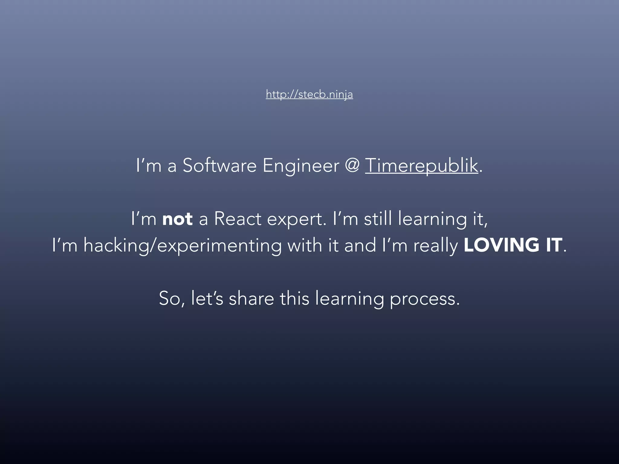 I’m a Software Engineer @ Timerepublik. I’m not a React expert. I’m still learning it, I’m hacking/experimenting with it and I’m really LOVING IT. So, let’s share this learning process. http://stecb.ninja 