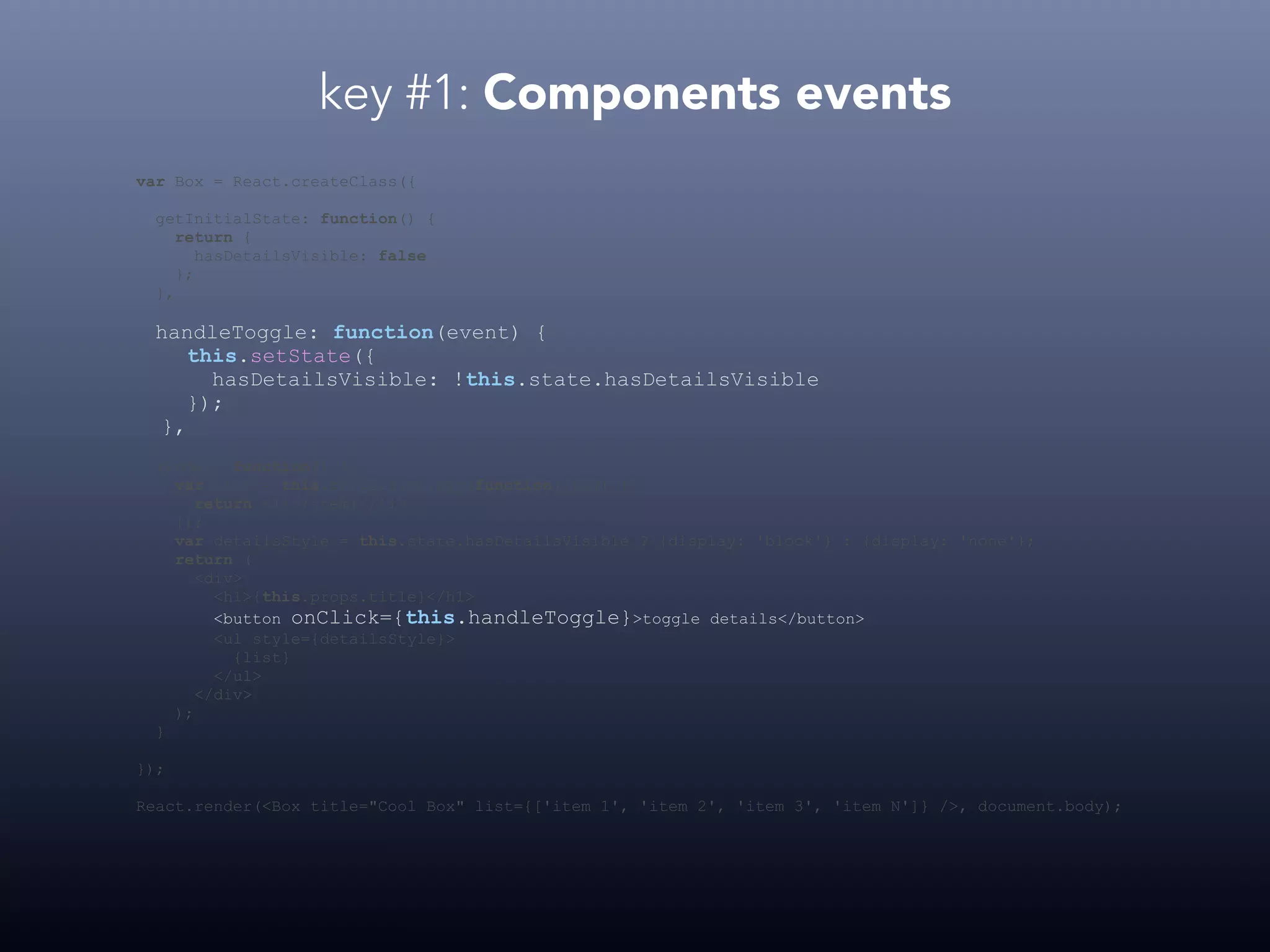 key #1: Components events var Box = React.createClass({ getInitialState: function() { return { hasDetailsVisible: false }; }, handleToggle: function(event) { this.setState({ hasDetailsVisible: !this.state.hasDetailsVisible }); }, render: function() { var list = this.props.list.map(function(item) { return <li>{item}</li> }); var detailsStyle = this.state.hasDetailsVisible ? {display: 'block'} : {display: 'none'}; return ( <div> <h1>{this.props.title}</h1> <button onClick={this.handleToggle}>toggle details</button> <ul style={detailsStyle}> {list} </ul> </div> ); } }); React.render(<Box title="Cool Box" list={['item 1', 'item 2', 'item 3', 'item N']} />, document.body); 