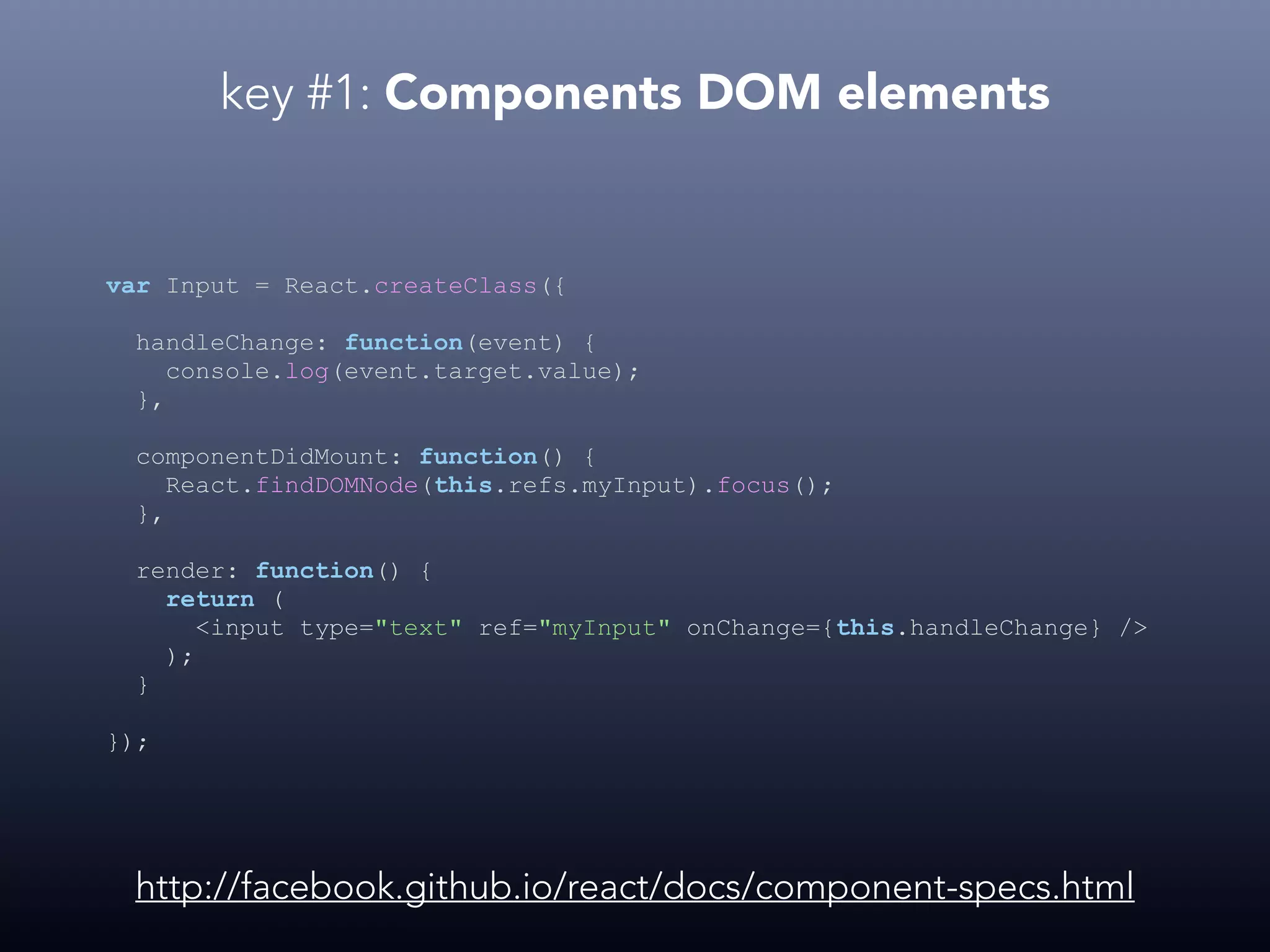 key #1: Components DOM elements var Input = React.createClass({ handleChange: function(event) { console.log(event.target.value); }, componentDidMount: function() { React.findDOMNode(this.refs.myInput).focus(); }, render: function() { return ( <input type="text" ref="myInput" onChange={this.handleChange} /> ); } }); http://facebook.github.io/react/docs/component-specs.html 