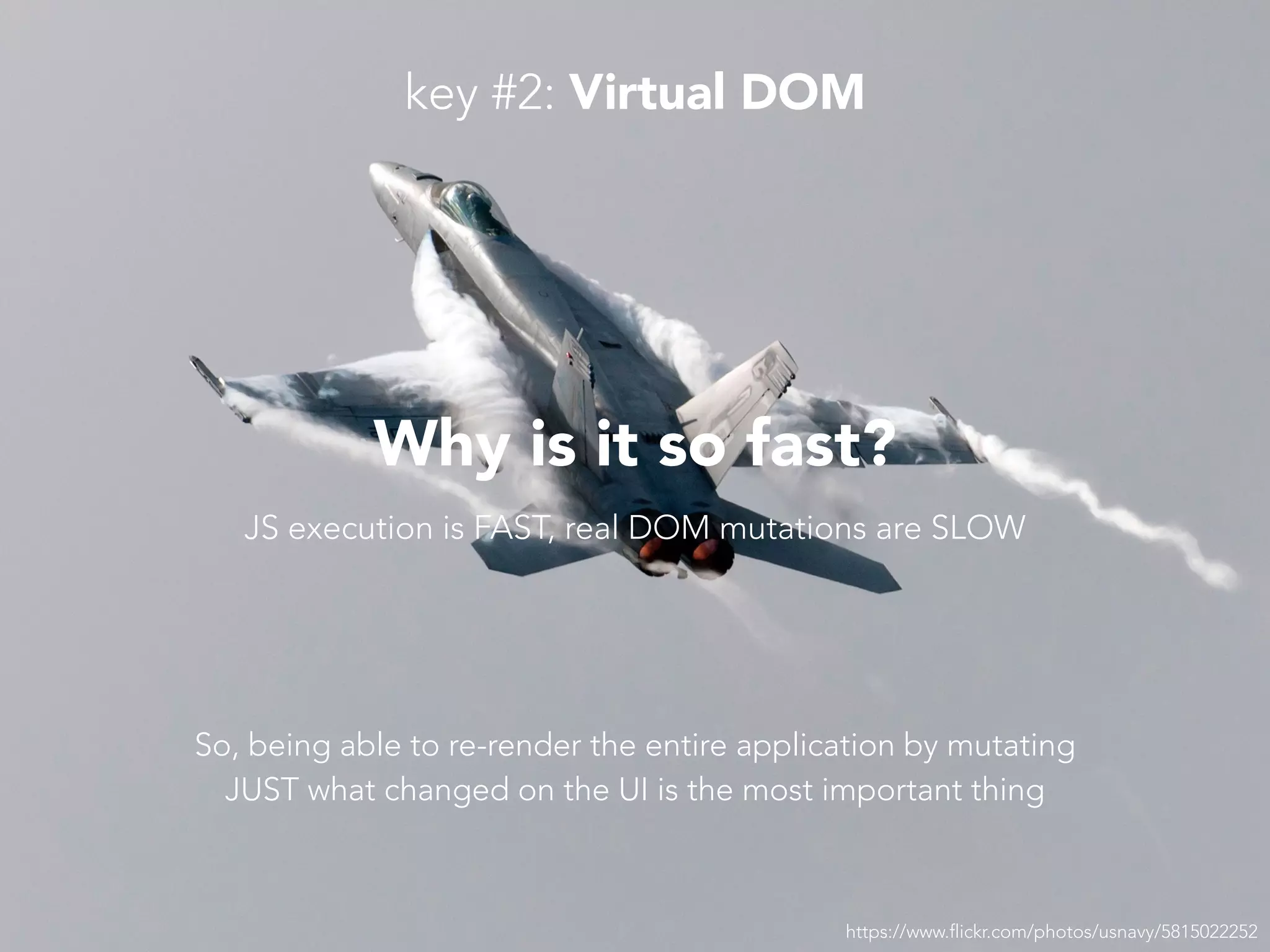 https://www.flickr.com/photos/usnavy/5815022252 Why is it so fast? JS execution is FAST, real DOM mutations are SLOW So, being able to re-render the entire application by mutating JUST what changed on the UI is the most important thing key #2: Virtual DOM 