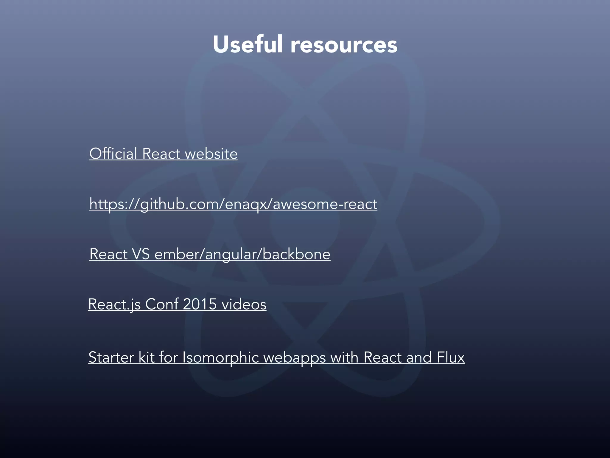 Useful resources Official React website https://github.com/enaqx/awesome-react React VS ember/angular/backbone React.js Conf 2015 videos Starter kit for Isomorphic webapps with React and Flux 
