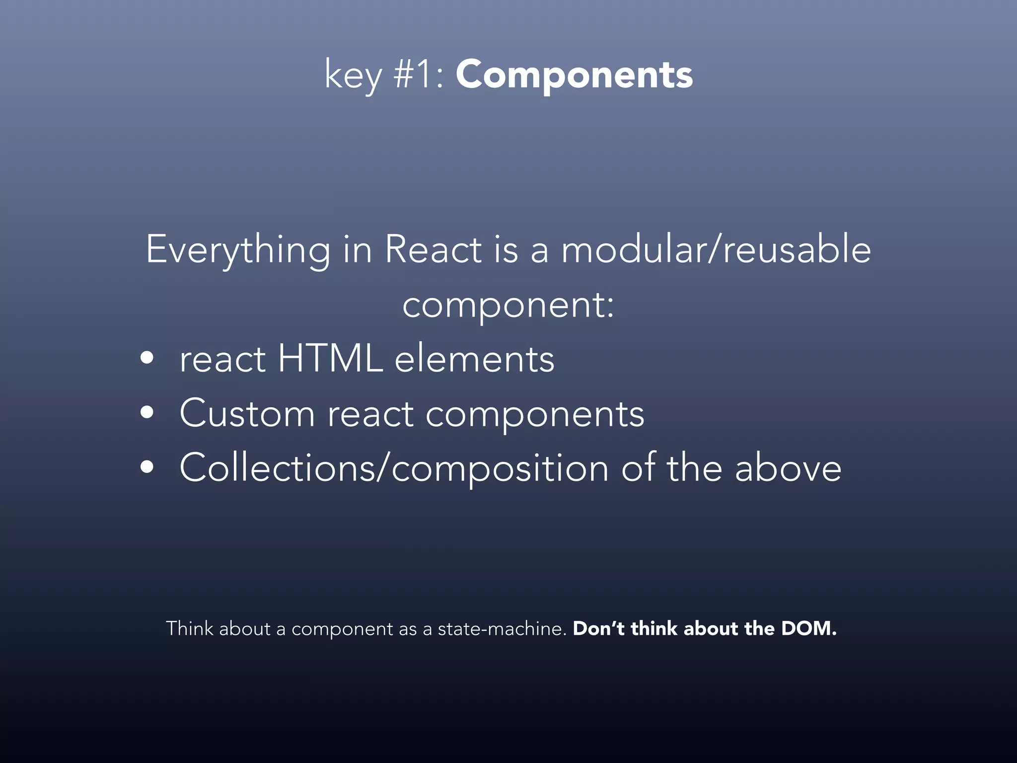 key #1: Components Everything in React is a modular/reusable component: • react HTML elements • Custom react components • Collections/composition of the above Think about a component as a state-machine. Don’t think about the DOM. 