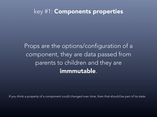 key #1: Components properties
Props are the options/configuration of a
component, they are data passed from
parents to children and they are
immmutable.
If you think a property of a component could changed over time, then that should be part of its state.
 