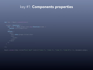 key #1: Components properties
var Box = React.createClass({
render: function() {
var list = this.props.list.map(function(item) {
return <li>{item}</li>
});
return (
<div>
<h1>{this.props.title}</h1>
<ul>
{list}
</ul>
</div>
);
}
});
React.render(<Box title="Cool Box" list={['item 1', 'item 2', 'item 3', 'item N']} />, document.body);
 