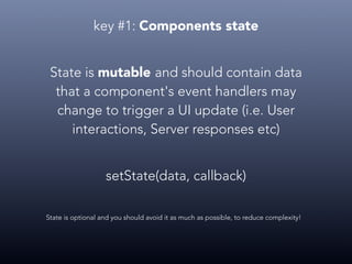 key #1: Components state
State is mutable and should contain data
that a component's event handlers may
change to trigger a UI update (i.e. User
interactions, Server responses etc)
State is optional and you should avoid it as much as possible, to reduce complexity!
setState(data, callback)
 