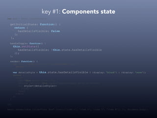 key #1: Components state
var Box = React.createClass({
getInitialState: function() {
return {
hasDetailsVisible: false
};
},
handleToggle: function() {
this.setState({
hasDetailsVisible: !this.state.hasDetailsVisible
});
},
render: function() {
var list = this.props.list.map(function(item) {
return <li>{item}</li>
});
var detailsStyle = this.state.hasDetailsVisible ? {display: 'block'} : {display: 'none'};
return (
<div>
<h1>{this.props.title}</h1>
<button onClick={this.handleToggle}>toggle details</button>
<ul style={detailsStyle}>
{list}
</ul>
</div>
);
}
});
React.render(<Box title="Cool Box" list={['item 1', 'item 2', 'item 3', 'item N']} />, document.body);
 