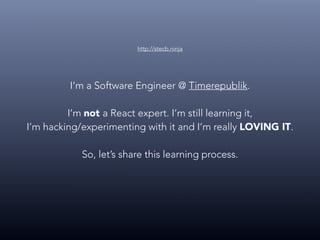 I’m a Software Engineer @ Timerepublik.
I’m not a React expert. I’m still learning it,
I’m hacking/experimenting with it and I’m really LOVING IT.
So, let’s share this learning process.
http://stecb.ninja
 