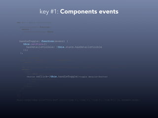 key #1: Components events
var Box = React.createClass({
getInitialState: function() {
return {
hasDetailsVisible: false
};
},
handleToggle: function(event) {
this.setState({
hasDetailsVisible: !this.state.hasDetailsVisible
});
},
render: function() {
var list = this.props.list.map(function(item) {
return <li>{item}</li>
});
var detailsStyle = this.state.hasDetailsVisible ? {display: 'block'} : {display: 'none'};
return (
<div>
<h1>{this.props.title}</h1>
<button onClick={this.handleToggle}>toggle details</button>
<ul style={detailsStyle}>
{list}
</ul>
</div>
);
}
});
React.render(<Box title="Cool Box" list={['item 1', 'item 2', 'item 3', 'item N']} />, document.body);
 