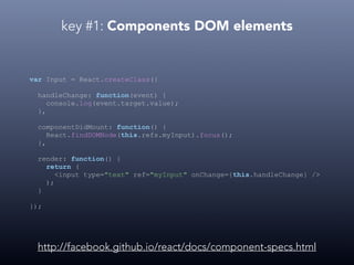 key #1: Components DOM elements
var Input = React.createClass({
handleChange: function(event) {
console.log(event.target.value);
},
componentDidMount: function() {
React.findDOMNode(this.refs.myInput).focus();
},
render: function() {
return (
<input type="text" ref="myInput" onChange={this.handleChange} />
);
}
});
http://facebook.github.io/react/docs/component-specs.html
 
