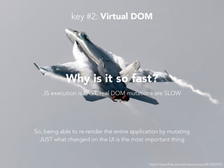 https://www.flickr.com/photos/usnavy/5815022252
Why is it so fast?
JS execution is FAST, real DOM mutations are SLOW
So, being able to re-render the entire application by mutating
JUST what changed on the UI is the most important thing
key #2: Virtual DOM
 