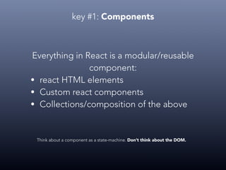 key #1: Components
Everything in React is a modular/reusable
component:
• react HTML elements
• Custom react components
• Collections/composition of the above
Think about a component as a state-machine. Don’t think about the DOM.
 