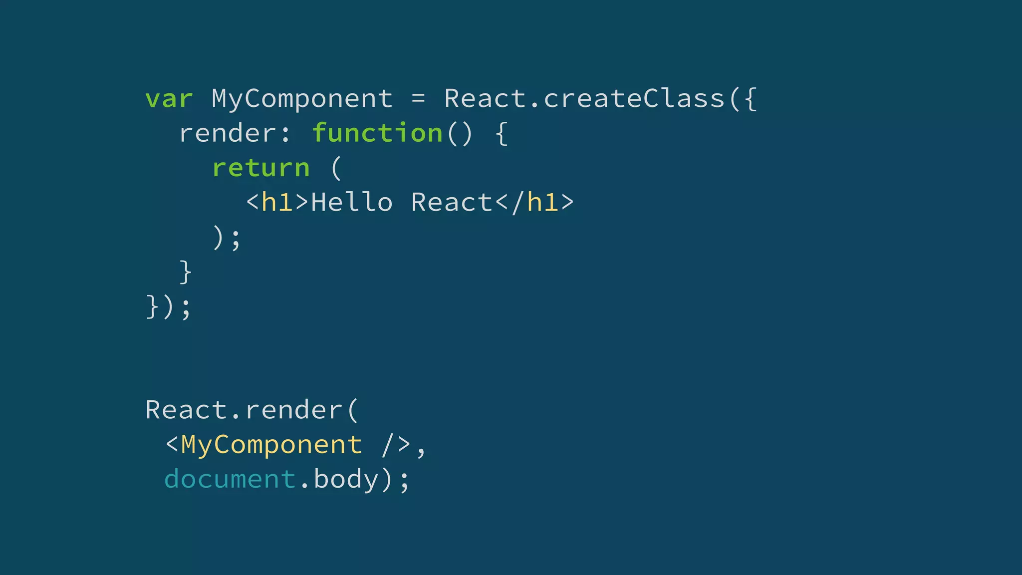 var MyComponent = React.createClass({
render: function() {
return (
<h1>Hello React</h1>
);
}
});
React.render(
<MyComponent />,
document.body);
 