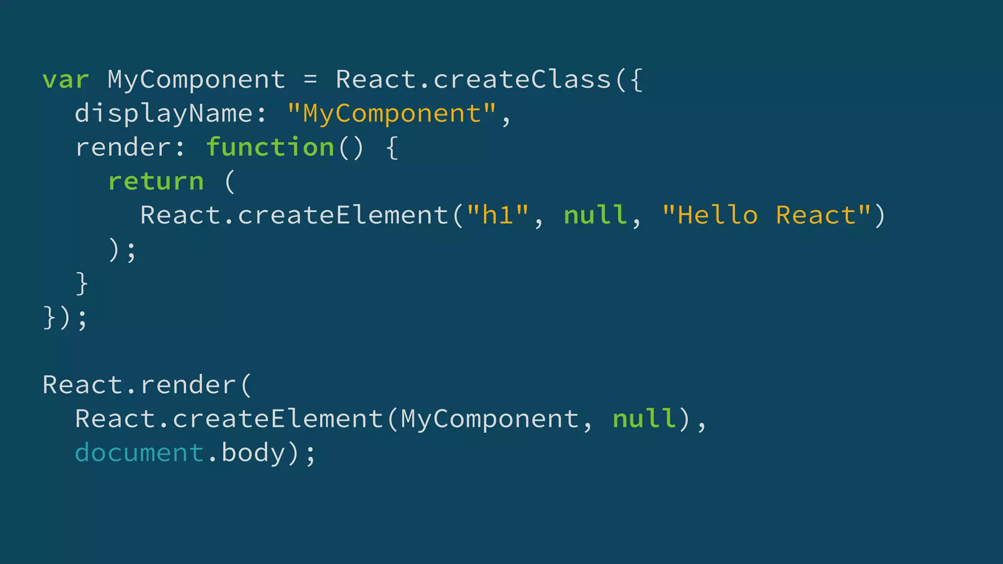 var MyComponent = React.createClass({
displayName: "MyComponent",
render: function() {
return (
React.createElement("h1", null, "Hello React")
);
}
});
React.render(
React.createElement(MyComponent, null),
document.body);
 