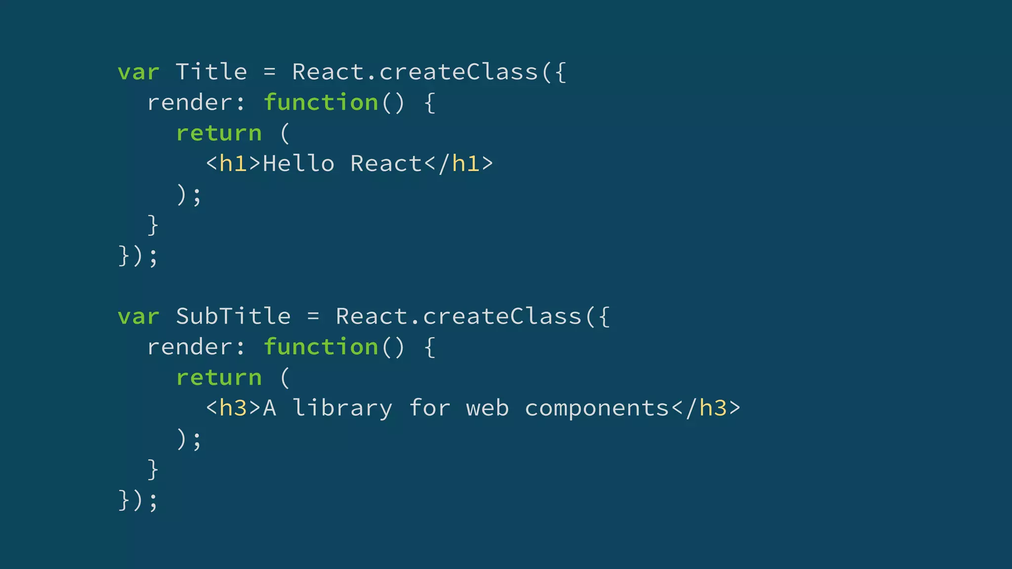 var Title = React.createClass({
render: function() {
return (
<h1>Hello React</h1>
);
}
});
var SubTitle = React.createClass({
render: function() {
return (
<h3>A library for web components</h3>
);
}
});
 