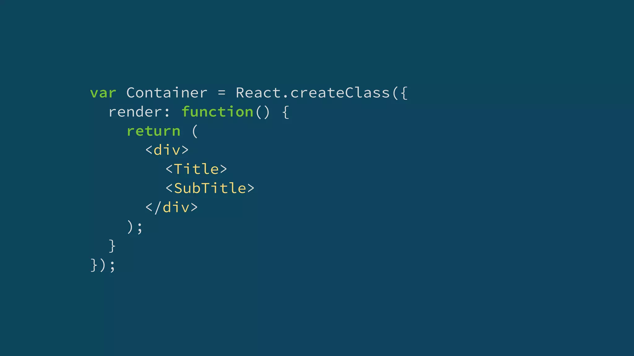 var Container = React.createClass({
render: function() {
return (
<div>
<Title>
<SubTitle>
</div>
);
}
});
 