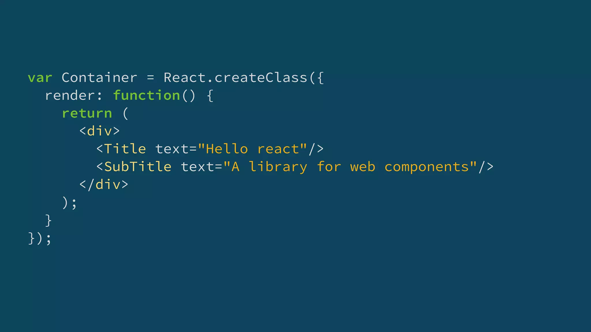 var Container = React.createClass({
render: function() {
return (
<div>
<Title text="Hello react"/>
<SubTitle text="A library for web components"/>
</div>
);
}
});
 
