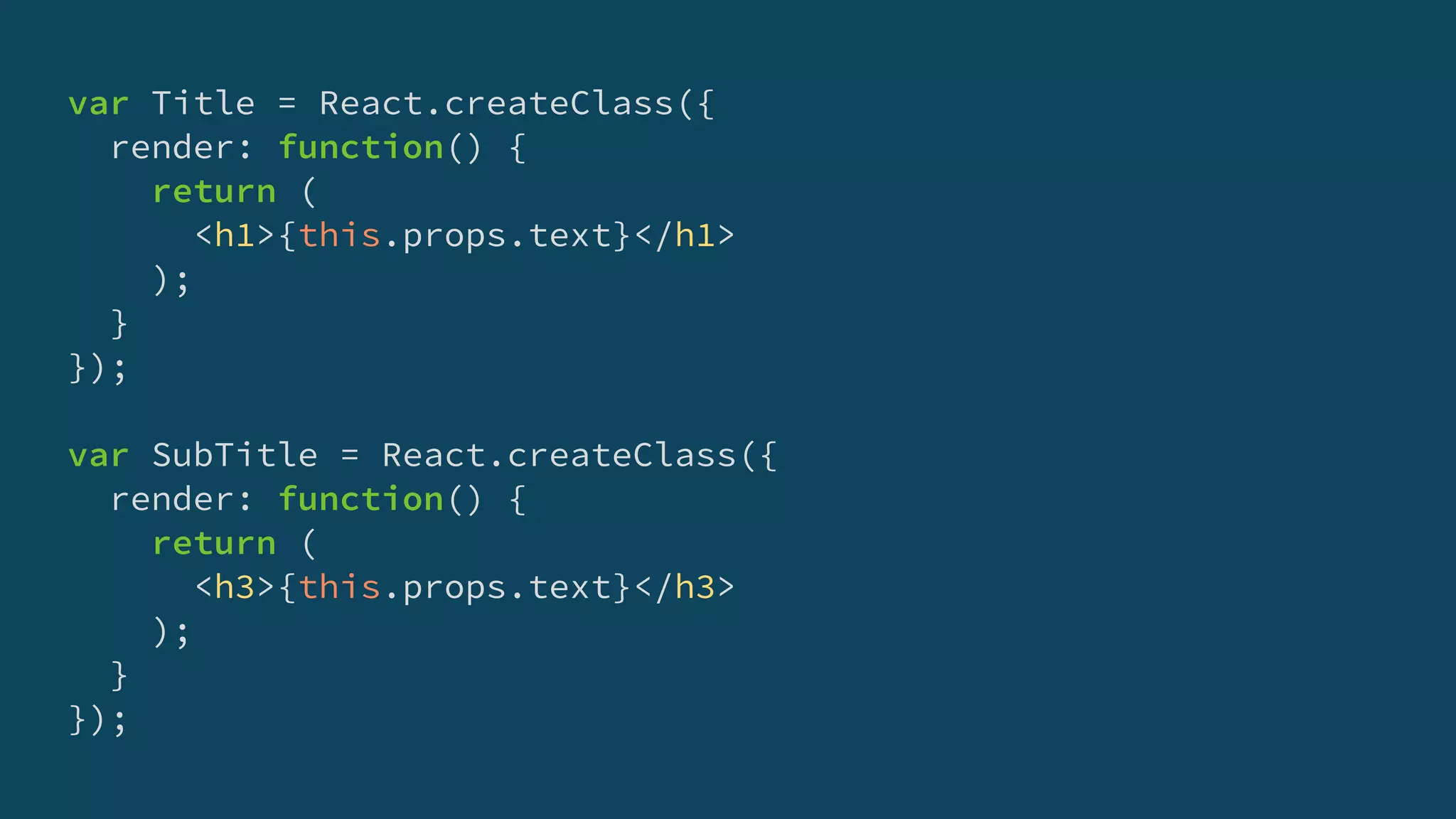 var Title = React.createClass({
render: function() {
return (
<h1>{this.props.text}</h1>
);
}
});
var SubTitle = React.createClass({
render: function() {
return (
<h3>{this.props.text}</h3>
);
}
});
 