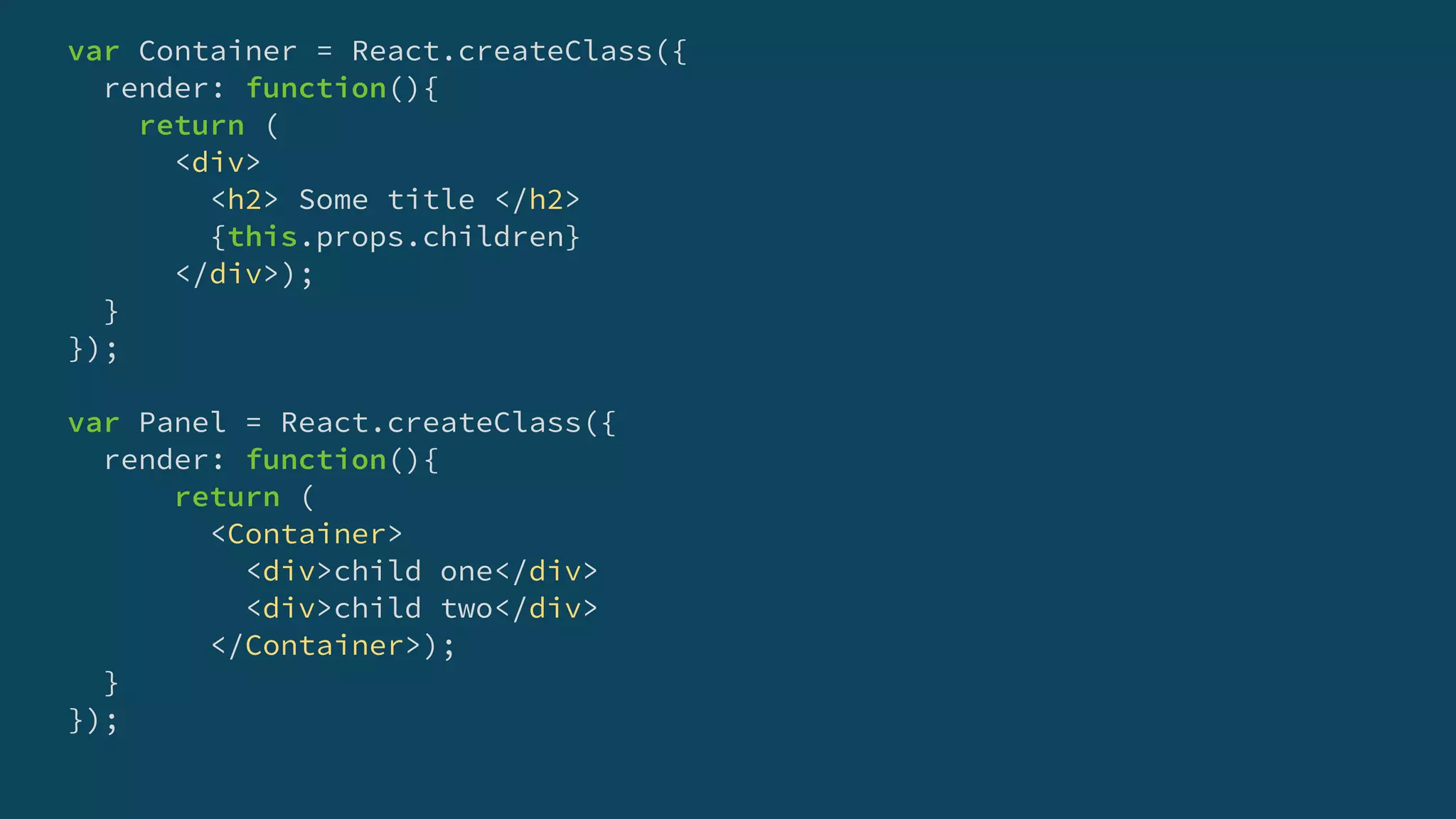 var Container = React.createClass({
render: function(){
return (
<div>
<h2> Some title </h2>
{this.props.children}
</div>);
}
});
var Panel = React.createClass({
render: function(){
return (
<Container>
<div>child one</div>
<div>child two</div>
</Container>);
}
});
 
