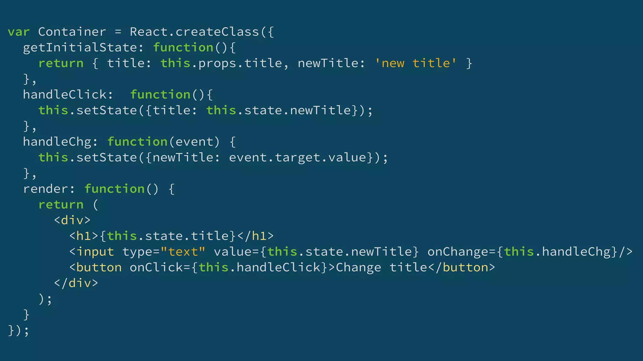 var Container = React.createClass({
getInitialState: function(){
return { title: this.props.title, newTitle: 'new title' }
},
handleClick: function(){
this.setState({title: this.state.newTitle});
},
handleChg: function(event) {
this.setState({newTitle: event.target.value});
},
render: function() {
return (
<div>
<h1>{this.state.title}</h1>
<input type="text" value={this.state.newTitle} onChange={this.handleChg}/>
<button onClick={this.handleClick}>Change title</button>
</div>
);
}
});
 
