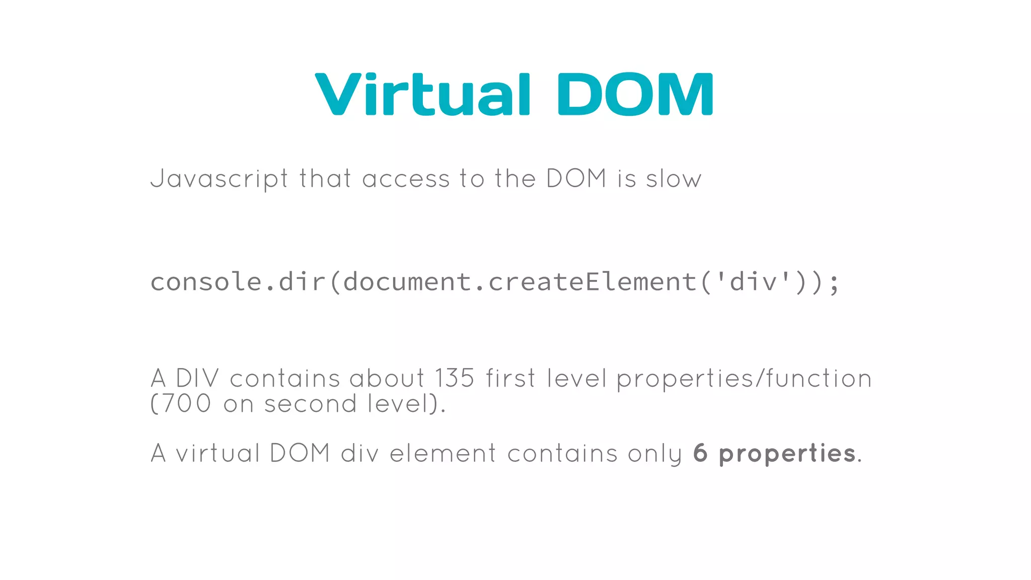 Virtual DOM
Javascript that access to the DOM is slow
console.dir(document.createElement('div'));
A DIV contains about 135 first level properties/function
(700 on second level).
A virtual DOM div element contains only 6 properties.
 