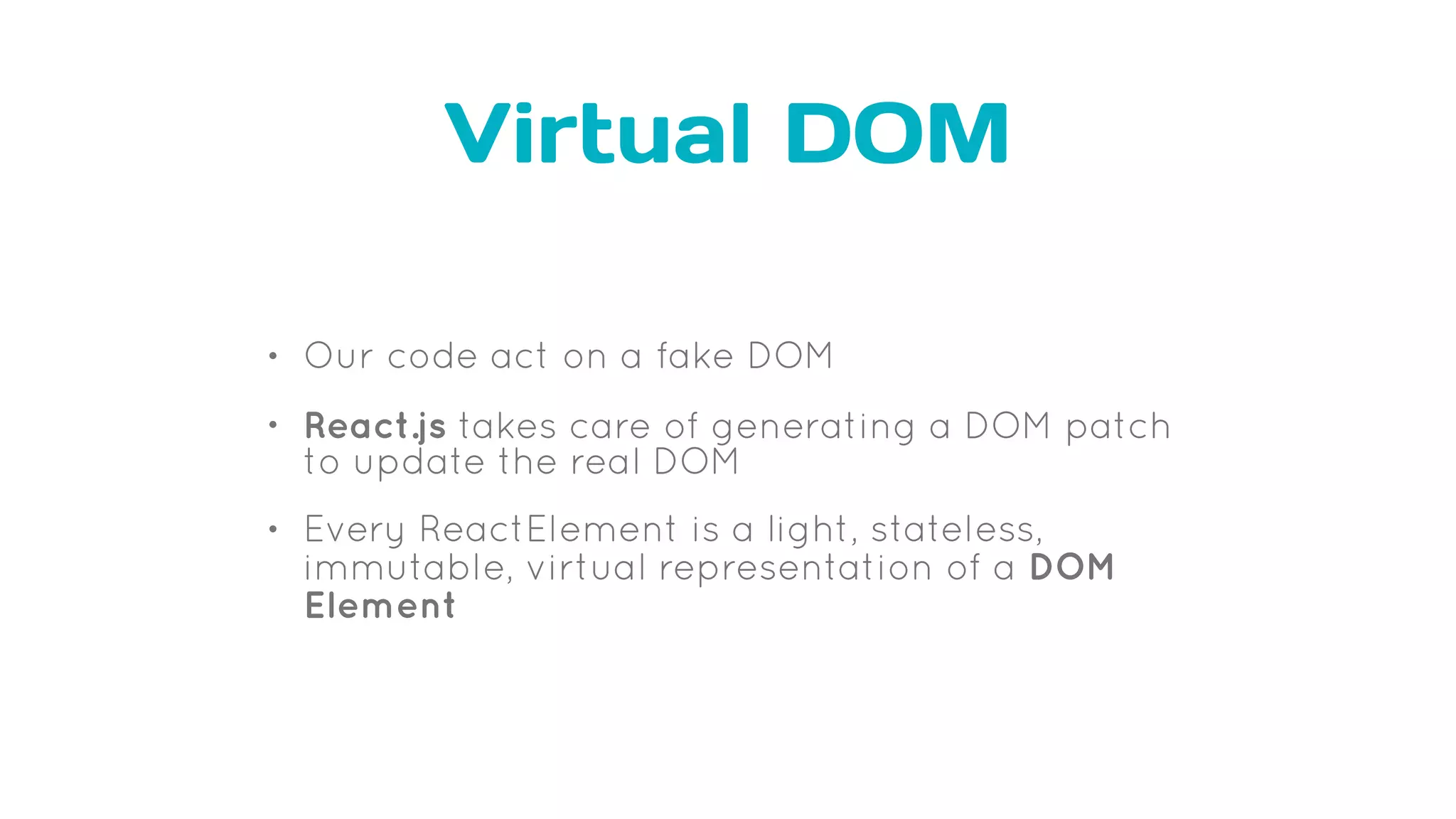 Virtual DOM
• Our code act on a fake DOM
• React.js takes care of generating a DOM patch
to update the real DOM
• Every ReactElement is a light, stateless,
immutable, virtual representation of a DOM
Element
 
