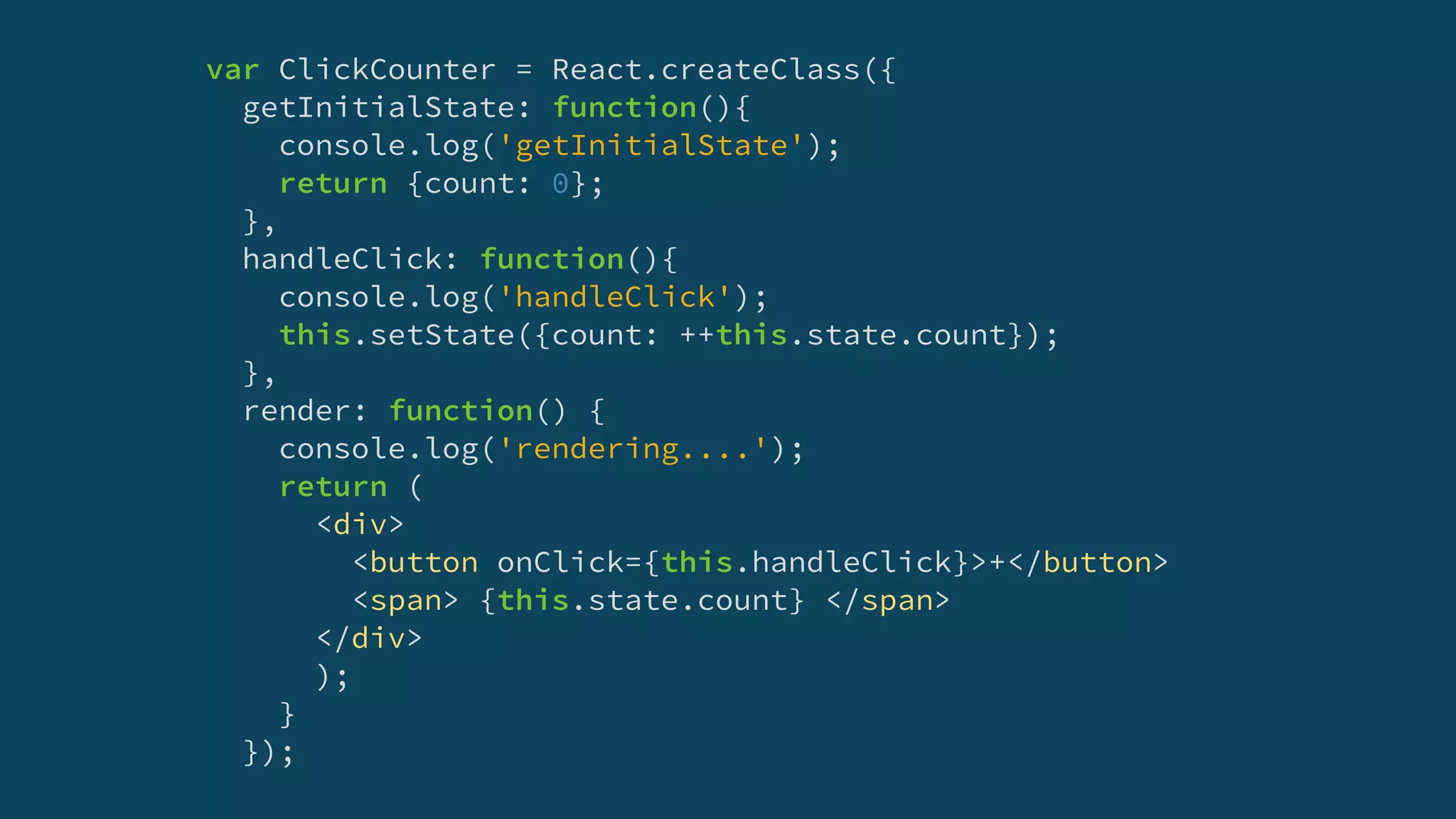 var ClickCounter = React.createClass({
getInitialState: function(){
console.log('getInitialState');
return {count: 0};
},
handleClick: function(){
console.log('handleClick');
this.setState({count: ++this.state.count});
},
render: function() {
console.log('rendering....');
return (
<div>
<button onClick={this.handleClick}>+</button>
<span> {this.state.count} </span>
</div>
);
}
});
 