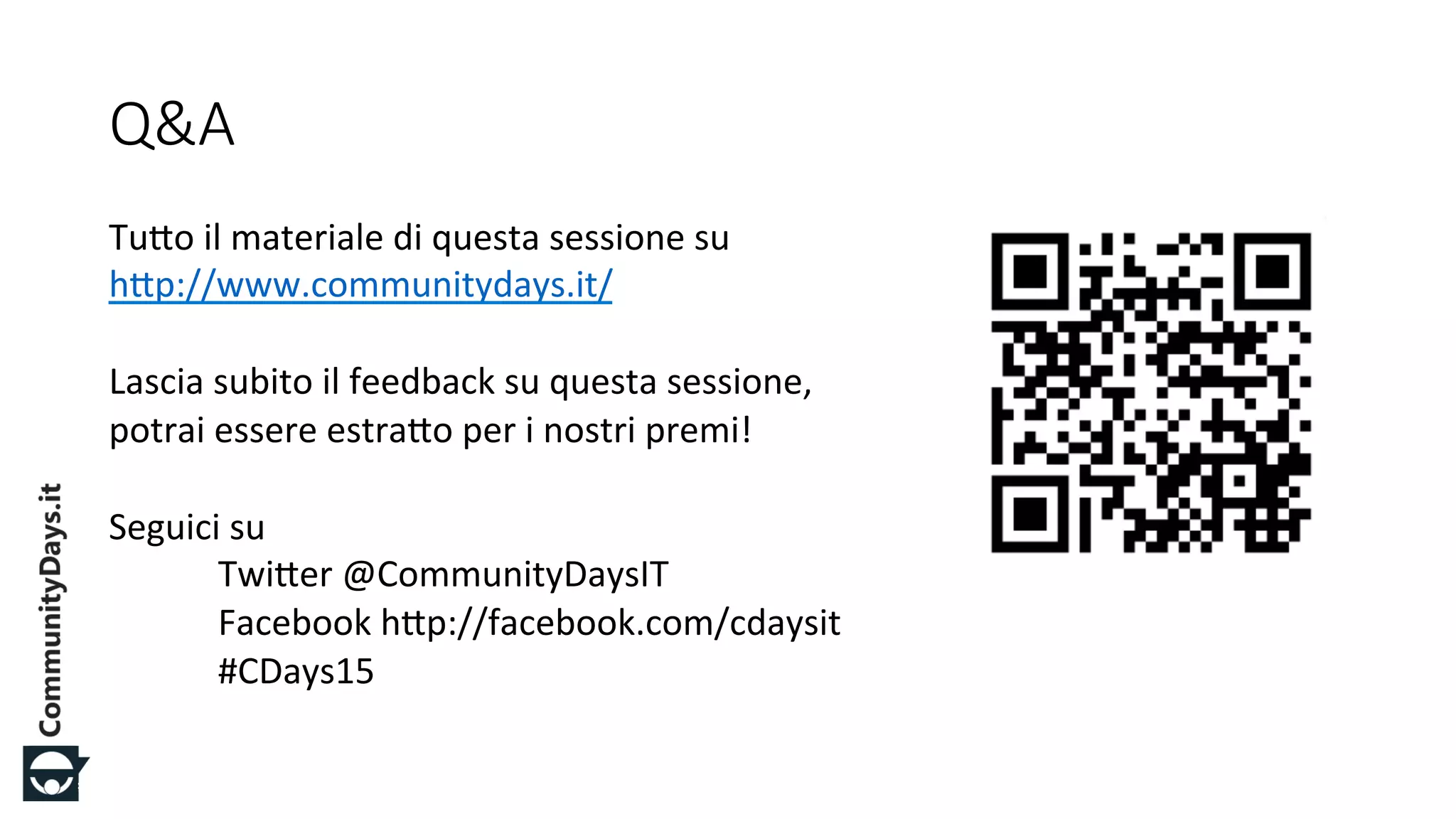 #CDays14 – Milano 25, 26 e 27 Febbraio 2014
Q&A
Tu#o%il%materiale%di%questa%sessione%su%
h#p://www.communitydays.it/%%
%
Lascia%subito%il%feedback%su%questa%sessione,%
potrai%essere%estra#o%per%i%nostri%premi!%
%
Seguici%su%
%Twi#er%@CommunityDaysIT%
%Facebook%h#p://facebook.com/cdaysit%
%#CDays15%
 