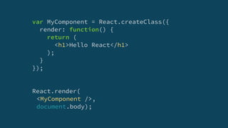 var MyComponent = React.createClass({
render: function() {
return (
<h1>Hello React</h1>
);
}
});
React.render(
<MyComponent />,
document.body);
 