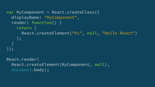 var MyComponent = React.createClass({
displayName: "MyComponent",
render: function() {
return (
React.createElement("h1", null, "Hello React")
);
}
});
React.render(
React.createElement(MyComponent, null),
document.body);
 