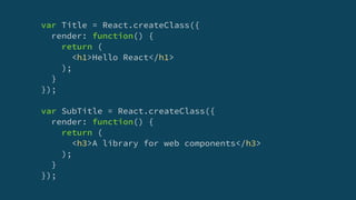 var Title = React.createClass({
render: function() {
return (
<h1>Hello React</h1>
);
}
});
var SubTitle = React.createClass({
render: function() {
return (
<h3>A library for web components</h3>
);
}
});
 