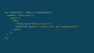 var Container = React.createClass({
render: function() {
return (
<div>
<Title text="Hello react"/>
<SubTitle text="A library for web components"/>
</div>
);
}
});
 