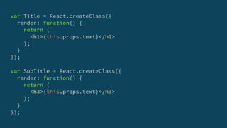 var Title = React.createClass({
render: function() {
return (
<h1>{this.props.text}</h1>
);
}
});
var SubTitle = React.createClass({
render: function() {
return (
<h3>{this.props.text}</h3>
);
}
});
 