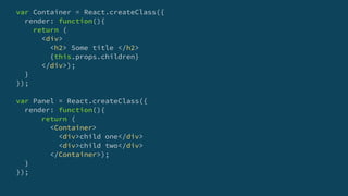 var Container = React.createClass({
render: function(){
return (
<div>
<h2> Some title </h2>
{this.props.children}
</div>);
}
});
var Panel = React.createClass({
render: function(){
return (
<Container>
<div>child one</div>
<div>child two</div>
</Container>);
}
});
 