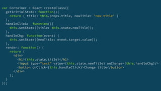 var Container = React.createClass({
getInitialState: function(){
return { title: this.props.title, newTitle: 'new title' }
},
handleClick: function(){
this.setState({title: this.state.newTitle});
},
handleChg: function(event) {
this.setState({newTitle: event.target.value});
},
render: function() {
return (
<div>
<h1>{this.state.title}</h1>
<input type="text" value={this.state.newTitle} onChange={this.handleChg}/>
<button onClick={this.handleClick}>Change title</button>
</div>
);
}
});
 