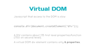 Virtual DOM
Javascript that access to the DOM is slow
console.dir(document.createElement('div'));
A DIV contains about 135 first level properties/function
(700 on second level).
A virtual DOM div element contains only 6 properties.
 