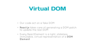 Virtual DOM
• Our code act on a fake DOM
• React.js takes care of generating a DOM patch
to update the real DOM
• Every ReactElement is a light, stateless,
immutable, virtual representation of a DOM
Element
 