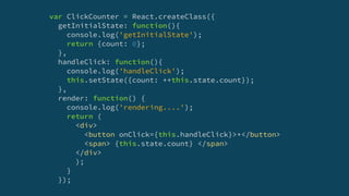var ClickCounter = React.createClass({
getInitialState: function(){
console.log('getInitialState');
return {count: 0};
},
handleClick: function(){
console.log('handleClick');
this.setState({count: ++this.state.count});
},
render: function() {
console.log('rendering....');
return (
<div>
<button onClick={this.handleClick}>+</button>
<span> {this.state.count} </span>
</div>
);
}
});
 
