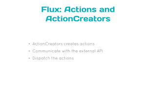 Flux: Actions and
ActionCreators
• ActionCreators creates actions
• Communicate with the external API
• Dispatch the actions
 